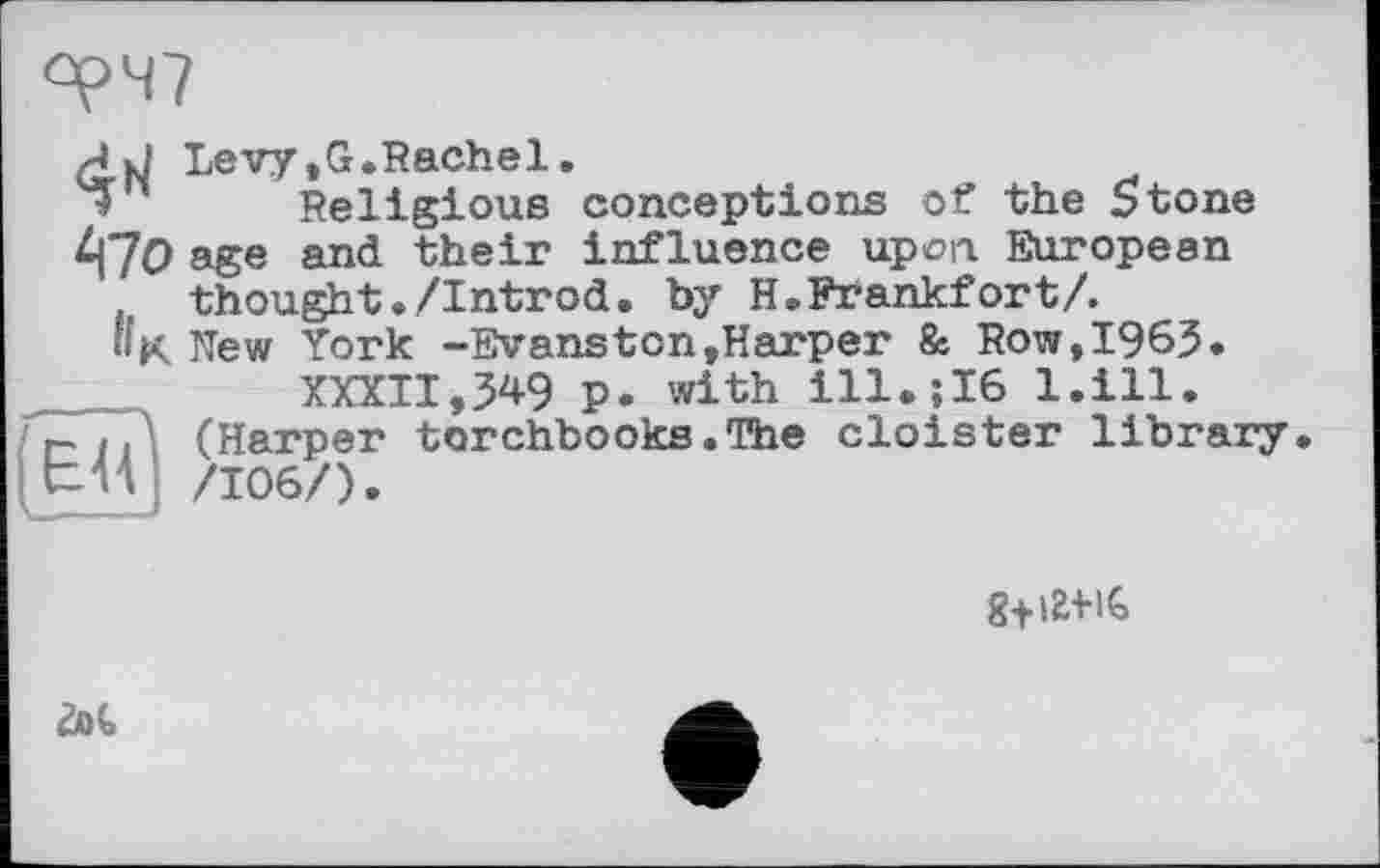 ﻿oç>47
/J Levy.G.Rachel.
Religious conceptions of the 5tone ^7O age and their influence upon. European thought./Introd. by H. Frankfort/.
Ila New York -Evanston»Harper & Row,1963.
XXXII,349 p. with ill.;I6 l.ill.
г-ц (Harper torchbooks.The cloister library. ( ЬИ ] /106/).

Щ,